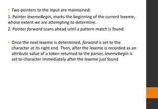• Two pointers to the input are maintained:
1. Pointer lexemeBegin, marks the beginning of the current lexeme,
whose extent we are attempting to determine.
2. Pointer forward scans ahead until a pattern match is found.
• Once the next lexeme is determined, forward is set to the
character at its right end. Then, after the lexeme is recorded as an
attribute value of a token returned to the parser, lexemebegin is
set to character immediately after the lexeme just found
 