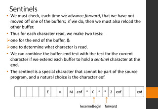 Sentinels
• We must check, each time we advance forward, that we have not
moved off one of the buffers; if we do, then we must also reload the
other buffer.
• Thus for each character read, we make two tests:
one for the end of the buffer, &
one to determine what character is read.
• We can combine the buffer-end test with the test for the current
character if we extend each buffer to hold a sentinel character at the
end.
• The sentinel is a special character that cannot be part of the source
program, and a natural choice is the character eof.
E = M eof * C * * 2 eof eof
lexemeBegin forward
 