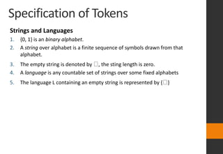 Specification of Tokens
Strings and Languages
1. {0, 1} is an binary alphabet.
2. A string over alphabet is a finite sequence of symbols drawn from that
alphabet.
3. The empty string is denoted by , the sting length is zero.
4. A language is any countable set of strings over some fixed alphabets
5. The language L containing an empty string is represented by { }
 