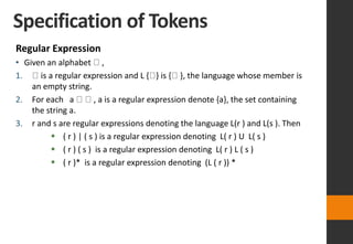 Specification of Tokens
Regular Expression
• Given an alphabet ,
1. is a regular expression and L { } is { }, the language whose member is
an empty string.
2. For each a , a is a regular expression denote {a}, the set containing
the string a.
3. r and s are regular expressions denoting the language L(r ) and L(s ). Then
 ( r ) | ( s ) is a regular expression denoting L( r ) U L( s )
 ( r ) ( s ) is a regular expression denoting L( r ) L ( s )
 ( r )* is a regular expression denoting (L ( r )) *
 