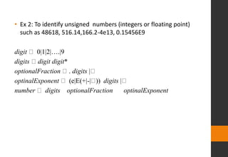 • Ex 2: To identify unsigned numbers (integers or floating point)
such as 48618, 516.14,166.2-4e13, 0.15456E9
digit 0|1|2|….|9
digits digit digit*
optionalFraction . digits |
optinalExponent (e|E(+|-| )) digits |
number digits optionalFraction optinalExponent
 