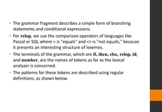 • The grammar fragment describes a simple form of branching
statements and conditional expressions.
• For relop, we use the comparison operators of languages like
Pascal or SQL where = is "equals" and <> is "not equals," because
it presents an interesting structure of lexemes.
• The terminals of the grammar, which are if, then, else, relop, id,
and number, are the names of tokens as far as the lexical
analyzer is concerned.
• The patterns for these tokens are described using regular
definitions, as shown below.
 