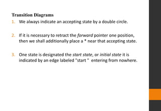 Transition Diagrams
1. We always indicate an accepting state by a double circle.
2. If it is necessary to retract the forward pointer one position,
then we shall additionally place a * near that accepting state.
3. One state is designated the start state, or initial state it is
indicated by an edge labeled "start " entering from nowhere.
 