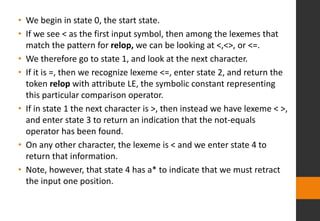• We begin in state 0, the start state.
• If we see < as the first input symbol, then among the lexemes that
match the pattern for relop, we can be looking at <,<>, or <=.
• We therefore go to state 1, and look at the next character.
• If it is =, then we recognize lexeme <=, enter state 2, and return the
token relop with attribute LE, the symbolic constant representing
this particular comparison operator.
• If in state 1 the next character is >, then instead we have lexeme < >,
and enter state 3 to return an indication that the not-equals
operator has been found.
• On any other character, the lexeme is < and we enter state 4 to
return that information.
• Note, however, that state 4 has a* to indicate that we must retract
the input one position.
 