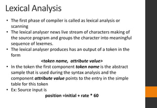 Lexical Analysis
• The first phase of compiler is called as lexical analysis or
scanning
• The lexical analyser news live stream of characters making of
the source program and groups the character into meaningful
sequence of lexemes.
• The lexical analyser produces has an output of a token in the
form
<token name, attribute value>
• In the token the first component token name is the abstract
sample that is used during the syntax analysis and the
component attribute value points to the entry in the simple
table for this token
• Ex: Source input is
position =initial + rate * 60
 