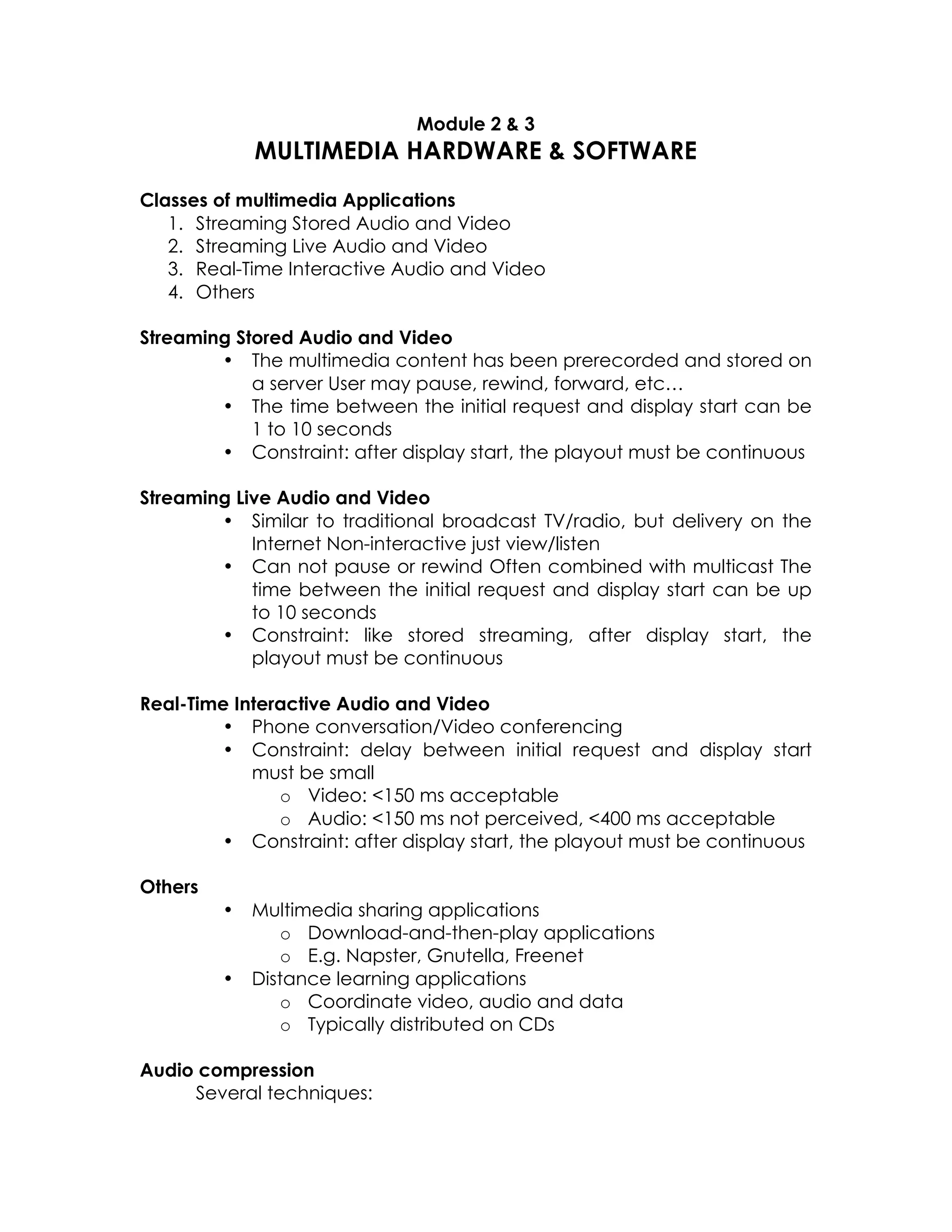 Module 2 & 3

MULTIMEDIA HARDWARE & SOFTWARE
Classes of multimedia Applications
1. Streaming Stored Audio and Video
2. Streaming Live Audio and Video
3. Real-Time Interactive Audio and Video
4. Others
Streaming Stored Audio and Video
• The multimedia content has been prerecorded and stored on
a server User may pause, rewind, forward, etc…
• The time between the initial request and display start can be
1 to 10 seconds
• Constraint: after display start, the playout must be continuous
Streaming Live Audio and Video
• Similar to traditional broadcast TV/radio, but delivery on the
Internet Non-interactive just view/listen
• Can not pause or rewind Often combined with multicast The
time between the initial request and display start can be up
to 10 seconds
• Constraint: like stored streaming, after display start, the
playout must be continuous
Real-Time Interactive Audio and Video
• Phone conversation/Video conferencing
• Constraint: delay between initial request and display start
must be small
o Video: <150 ms acceptable
o Audio: <150 ms not perceived, <400 ms acceptable
• Constraint: after display start, the playout must be continuous
Others
•

•

Multimedia sharing applications
o Download-and-then-play applications
o E.g. Napster, Gnutella, Freenet
Distance learning applications
o Coordinate video, audio and data
o Typically distributed on CDs

Audio compression
Several techniques:

 