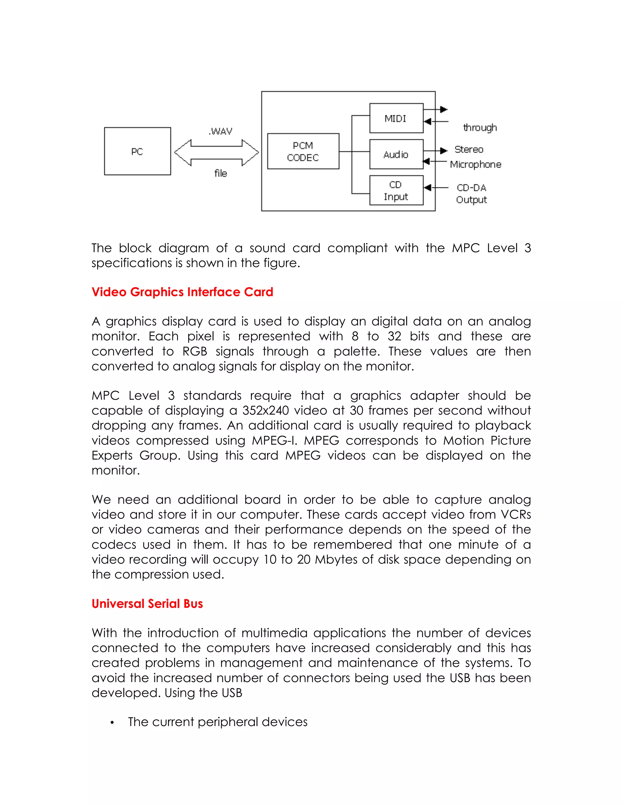 The block diagram of a sound card compliant with the MPC Level 3
specifications is shown in the figure.
Video Graphics Interface Card
A graphics display card is used to display an digital data on an analog
monitor. Each pixel is represented with 8 to 32 bits and these are
converted to RGB signals through a palette. These values are then
converted to analog signals for display on the monitor.
MPC Level 3 standards require that a graphics adapter should be
capable of displaying a 352x240 video at 30 frames per second without
dropping any frames. An additional card is usually required to playback
videos compressed using MPEG-I. MPEG corresponds to Motion Picture
Experts Group. Using this card MPEG videos can be displayed on the
monitor.
We need an additional board in order to be able to capture analog
video and store it in our computer. These cards accept video from VCRs
or video cameras and their performance depends on the speed of the
codecs used in them. It has to be remembered that one minute of a
video recording will occupy 10 to 20 Mbytes of disk space depending on
the compression used.
Universal Serial Bus
With the introduction of multimedia applications the number of devices
connected to the computers have increased considerably and this has
created problems in management and maintenance of the systems. To
avoid the increased number of connectors being used the USB has been
developed. Using the USB
•

The current peripheral devices

 