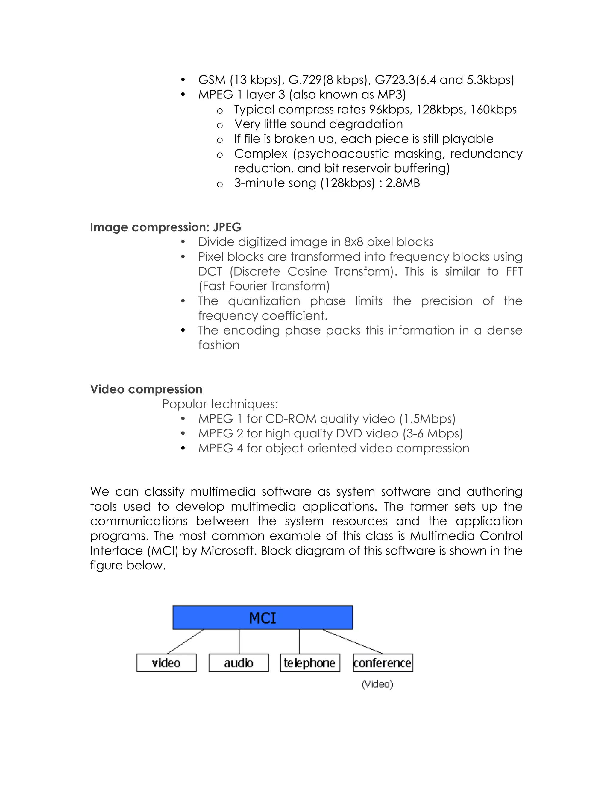 •
•

GSM (13 kbps), G.729(8 kbps), G723.3(6.4 and 5.3kbps)
MPEG 1 layer 3 (also known as MP3)
o Typical compress rates 96kbps, 128kbps, 160kbps
o Very little sound degradation
o If file is broken up, each piece is still playable
o Complex (psychoacoustic masking, redundancy
reduction, and bit reservoir buffering)
o 3-minute song (128kbps) : 2.8MB

Image compression: JPEG
• Divide digitized image in 8x8 pixel blocks
• Pixel blocks are transformed into frequency blocks using
DCT (Discrete Cosine Transform). This is similar to FFT
(Fast Fourier Transform)
• The quantization phase limits the precision of the
frequency coefficient.
• The encoding phase packs this information in a dense
fashion
Video compression
Popular techniques:
• MPEG 1 for CD-ROM quality video (1.5Mbps)
• MPEG 2 for high quality DVD video (3-6 Mbps)
• MPEG 4 for object-oriented video compression
We can classify multimedia software as system software and authoring
tools used to develop multimedia applications. The former sets up the
communications between the system resources and the application
programs. The most common example of this class is Multimedia Control
Interface (MCI) by Microsoft. Block diagram of this software is shown in the
figure below.

 