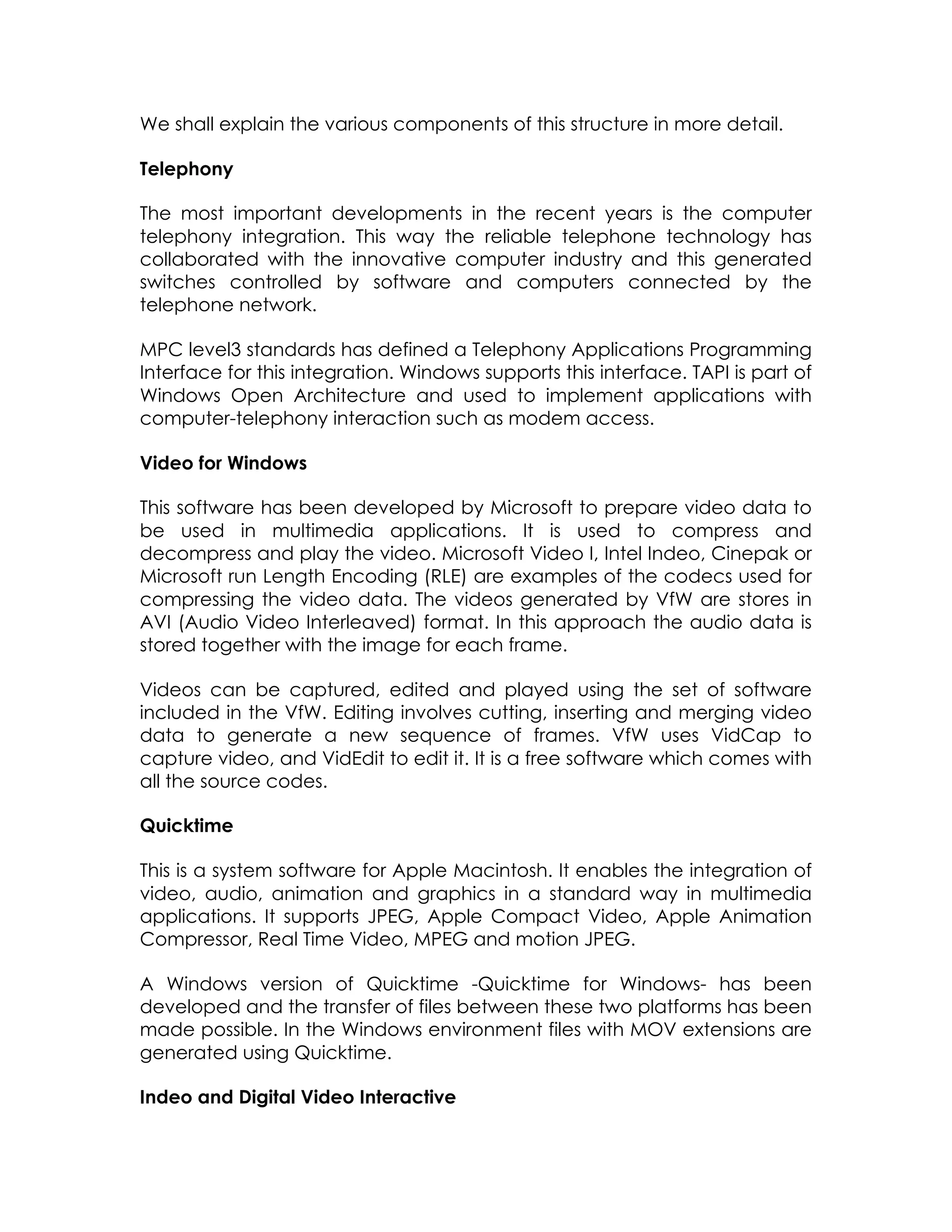 We shall explain the various components of this structure in more detail.
Telephony
The most important developments in the recent years is the computer
telephony integration. This way the reliable telephone technology has
collaborated with the innovative computer industry and this generated
switches controlled by software and computers connected by the
telephone network.
MPC level3 standards has defined a Telephony Applications Programming
Interface for this integration. Windows supports this interface. TAPI is part of
Windows Open Architecture and used to implement applications with
computer-telephony interaction such as modem access.
Video for Windows
This software has been developed by Microsoft to prepare video data to
be used in multimedia applications. It is used to compress and
decompress and play the video. Microsoft Video I, Intel Indeo, Cinepak or
Microsoft run Length Encoding (RLE) are examples of the codecs used for
compressing the video data. The videos generated by VfW are stores in
AVI (Audio Video Interleaved) format. In this approach the audio data is
stored together with the image for each frame.
Videos can be captured, edited and played using the set of software
included in the VfW. Editing involves cutting, inserting and merging video
data to generate a new sequence of frames. VfW uses VidCap to
capture video, and VidEdit to edit it. It is a free software which comes with
all the source codes.
Quicktime
This is a system software for Apple Macintosh. It enables the integration of
video, audio, animation and graphics in a standard way in multimedia
applications. It supports JPEG, Apple Compact Video, Apple Animation
Compressor, Real Time Video, MPEG and motion JPEG.
A Windows version of Quicktime -Quicktime for Windows- has been
developed and the transfer of files between these two platforms has been
made possible. In the Windows environment files with MOV extensions are
generated using Quicktime.
Indeo and Digital Video Interactive

 