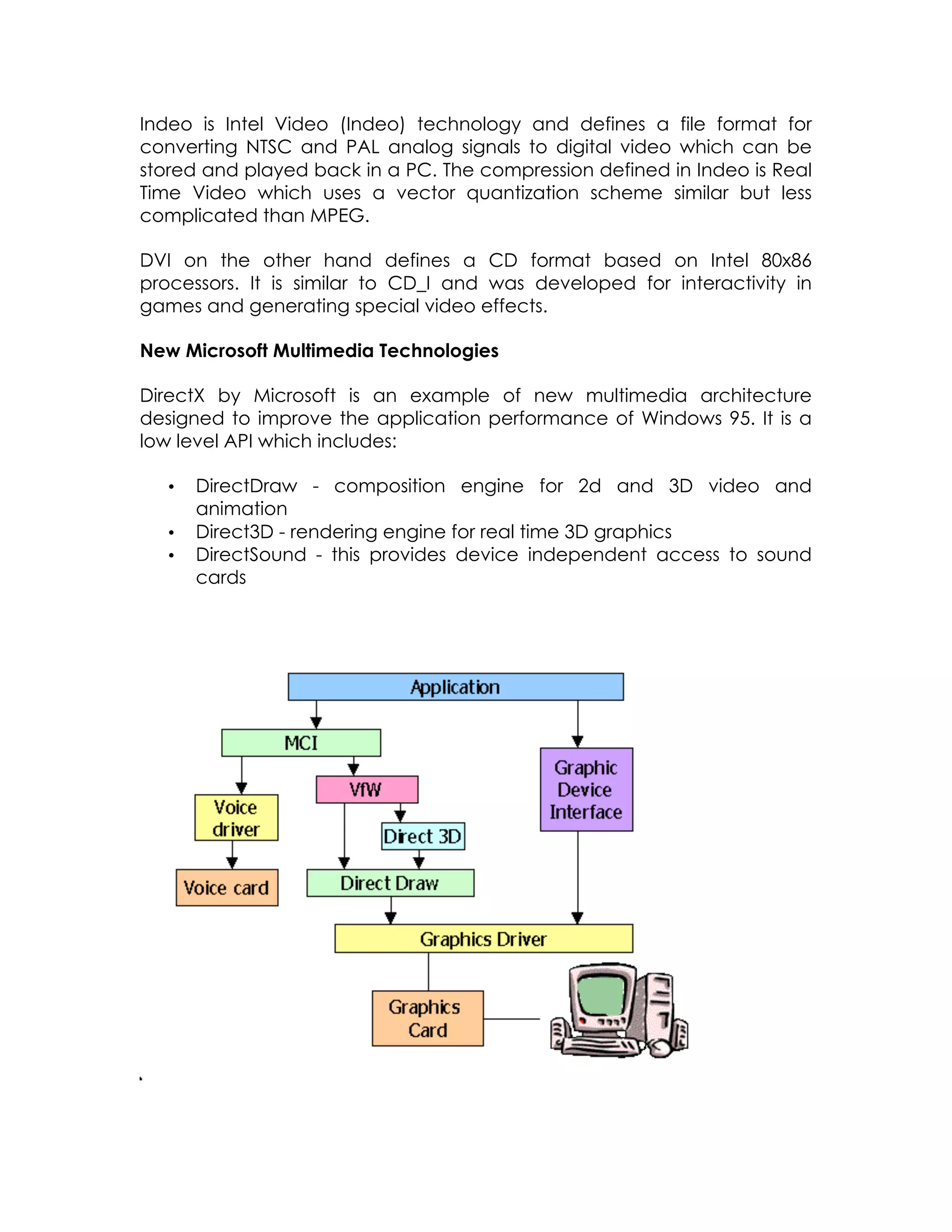 Indeo is Intel Video (Indeo) technology and defines a file format for
converting NTSC and PAL analog signals to digital video which can be
stored and played back in a PC. The compression defined in Indeo is Real
Time Video which uses a vector quantization scheme similar but less
complicated than MPEG.
DVI on the other hand defines a CD format based on Intel 80x86
processors. It is similar to CD_I and was developed for interactivity in
games and generating special video effects.
New Microsoft Multimedia Technologies
DirectX by Microsoft is an example of new multimedia architecture
designed to improve the application performance of Windows 95. It is a
low level API which includes:
•
•
•

DirectDraw - composition engine for 2d and 3D video and
animation
Direct3D - rendering engine for real time 3D graphics
DirectSound - this provides device independent access to sound
cards

 