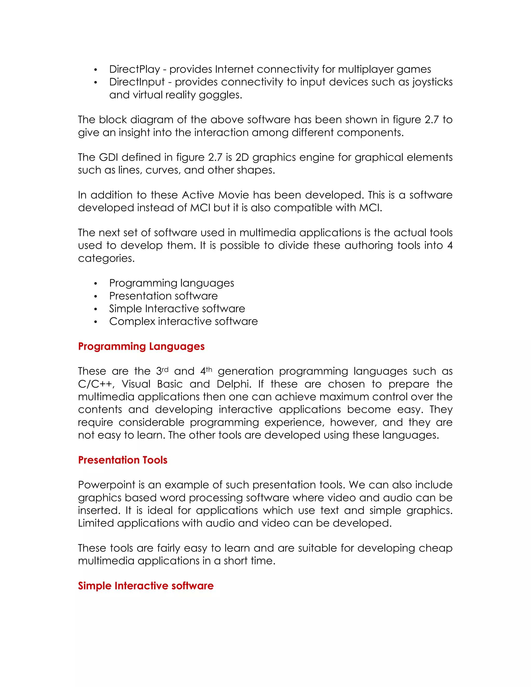 •
•

DirectPlay - provides Internet connectivity for multiplayer games
DirectInput - provides connectivity to input devices such as joysticks
and virtual reality goggles.

The block diagram of the above software has been shown in figure 2.7 to
give an insight into the interaction among different components.
The GDI defined in figure 2.7 is 2D graphics engine for graphical elements
such as lines, curves, and other shapes.
In addition to these Active Movie has been developed. This is a software
developed instead of MCI but it is also compatible with MCI.
The next set of software used in multimedia applications is the actual tools
used to develop them. It is possible to divide these authoring tools into 4
categories.
•
•
•
•

Programming languages
Presentation software
Simple Interactive software
Complex interactive software

Programming Languages
These are the 3rd and 4th generation programming languages such as
C/C++, Visual Basic and Delphi. If these are chosen to prepare the
multimedia applications then one can achieve maximum control over the
contents and developing interactive applications become easy. They
require considerable programming experience, however, and they are
not easy to learn. The other tools are developed using these languages.
Presentation Tools
Powerpoint is an example of such presentation tools. We can also include
graphics based word processing software where video and audio can be
inserted. It is ideal for applications which use text and simple graphics.
Limited applications with audio and video can be developed.
These tools are fairly easy to learn and are suitable for developing cheap
multimedia applications in a short time.
Simple Interactive software

 