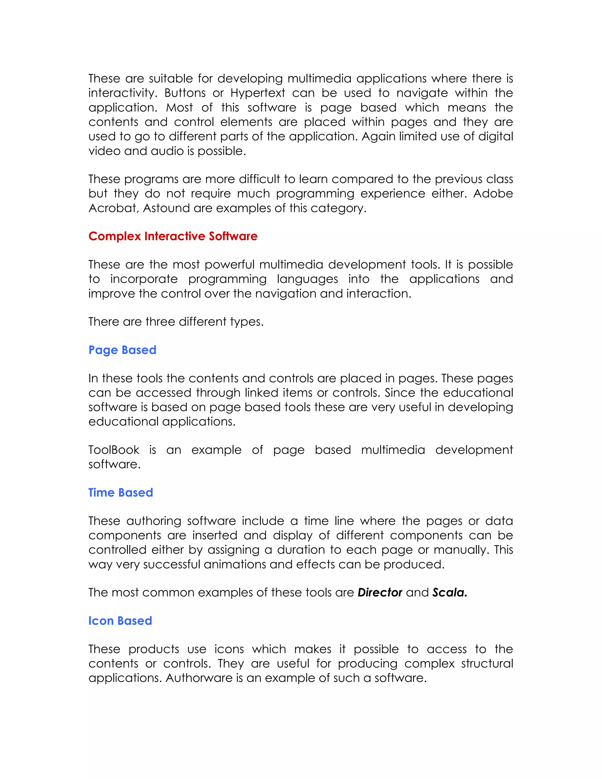 These are suitable for developing multimedia applications where there is
interactivity. Buttons or Hypertext can be used to navigate within the
application. Most of this software is page based which means the
contents and control elements are placed within pages and they are
used to go to different parts of the application. Again limited use of digital
video and audio is possible.
These programs are more difficult to learn compared to the previous class
but they do not require much programming experience either. Adobe
Acrobat, Astound are examples of this category.
Complex Interactive Software
These are the most powerful multimedia development tools. It is possible
to incorporate programming languages into the applications and
improve the control over the navigation and interaction.
There are three different types.
Page Based
In these tools the contents and controls are placed in pages. These pages
can be accessed through linked items or controls. Since the educational
software is based on page based tools these are very useful in developing
educational applications.
ToolBook is an example of page based multimedia development
software.
Time Based
These authoring software include a time line where the pages or data
components are inserted and display of different components can be
controlled either by assigning a duration to each page or manually. This
way very successful animations and effects can be produced.
The most common examples of these tools are Director and Scala.
Icon Based
These products use icons which makes it possible to access to the
contents or controls. They are useful for producing complex structural
applications. Authorware is an example of such a software.

 