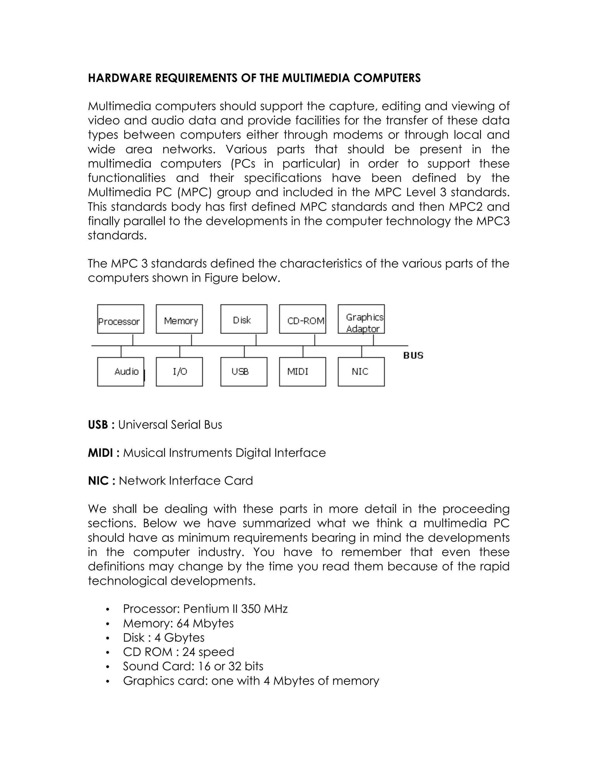 HARDWARE REQUIREMENTS OF THE MULTIMEDIA COMPUTERS
Multimedia computers should support the capture, editing and viewing of
video and audio data and provide facilities for the transfer of these data
types between computers either through modems or through local and
wide area networks. Various parts that should be present in the
multimedia computers (PCs in particular) in order to support these
functionalities and their specifications have been defined by the
Multimedia PC (MPC) group and included in the MPC Level 3 standards.
This standards body has first defined MPC standards and then MPC2 and
finally parallel to the developments in the computer technology the MPC3
standards.
The MPC 3 standards defined the characteristics of the various parts of the
computers shown in Figure below.

USB : Universal Serial Bus
MIDI : Musical Instruments Digital Interface
NIC : Network Interface Card
We shall be dealing with these parts in more detail in the proceeding
sections. Below we have summarized what we think a multimedia PC
should have as minimum requirements bearing in mind the developments
in the computer industry. You have to remember that even these
definitions may change by the time you read them because of the rapid
technological developments.
•
•
•
•
•
•

Processor: Pentium II 350 MHz
Memory: 64 Mbytes
Disk : 4 Gbytes
CD ROM : 24 speed
Sound Card: 16 or 32 bits
Graphics card: one with 4 Mbytes of memory

 