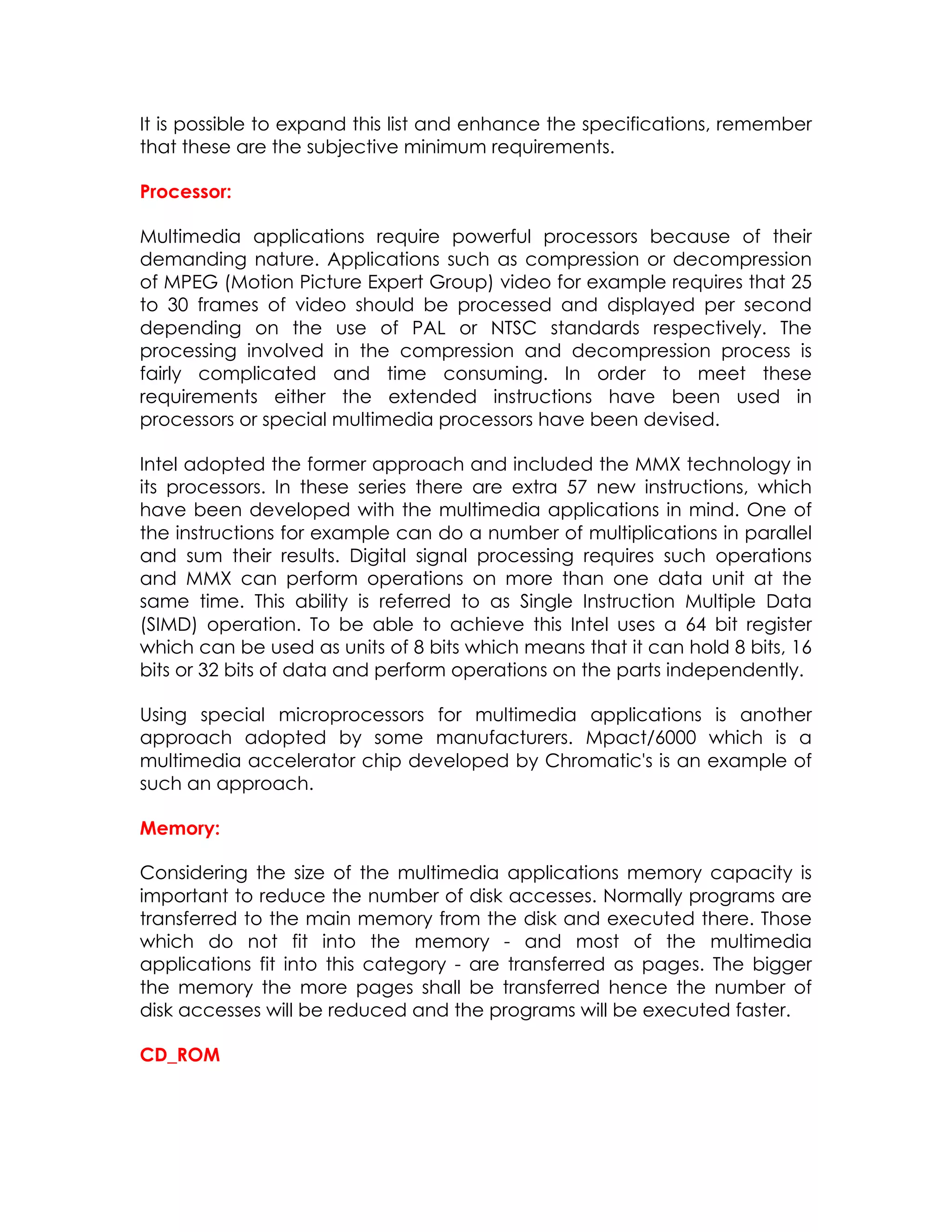 It is possible to expand this list and enhance the specifications, remember
that these are the subjective minimum requirements.
Processor:
Multimedia applications require powerful processors because of their
demanding nature. Applications such as compression or decompression
of MPEG (Motion Picture Expert Group) video for example requires that 25
to 30 frames of video should be processed and displayed per second
depending on the use of PAL or NTSC standards respectively. The
processing involved in the compression and decompression process is
fairly complicated and time consuming. In order to meet these
requirements either the extended instructions have been used in
processors or special multimedia processors have been devised.
Intel adopted the former approach and included the MMX technology in
its processors. In these series there are extra 57 new instructions, which
have been developed with the multimedia applications in mind. One of
the instructions for example can do a number of multiplications in parallel
and sum their results. Digital signal processing requires such operations
and MMX can perform operations on more than one data unit at the
same time. This ability is referred to as Single Instruction Multiple Data
(SIMD) operation. To be able to achieve this Intel uses a 64 bit register
which can be used as units of 8 bits which means that it can hold 8 bits, 16
bits or 32 bits of data and perform operations on the parts independently.
Using special microprocessors for multimedia applications is another
approach adopted by some manufacturers. Mpact/6000 which is a
multimedia accelerator chip developed by Chromatic's is an example of
such an approach.
Memory:
Considering the size of the multimedia applications memory capacity is
important to reduce the number of disk accesses. Normally programs are
transferred to the main memory from the disk and executed there. Those
which do not fit into the memory - and most of the multimedia
applications fit into this category - are transferred as pages. The bigger
the memory the more pages shall be transferred hence the number of
disk accesses will be reduced and the programs will be executed faster.
CD_ROM

 