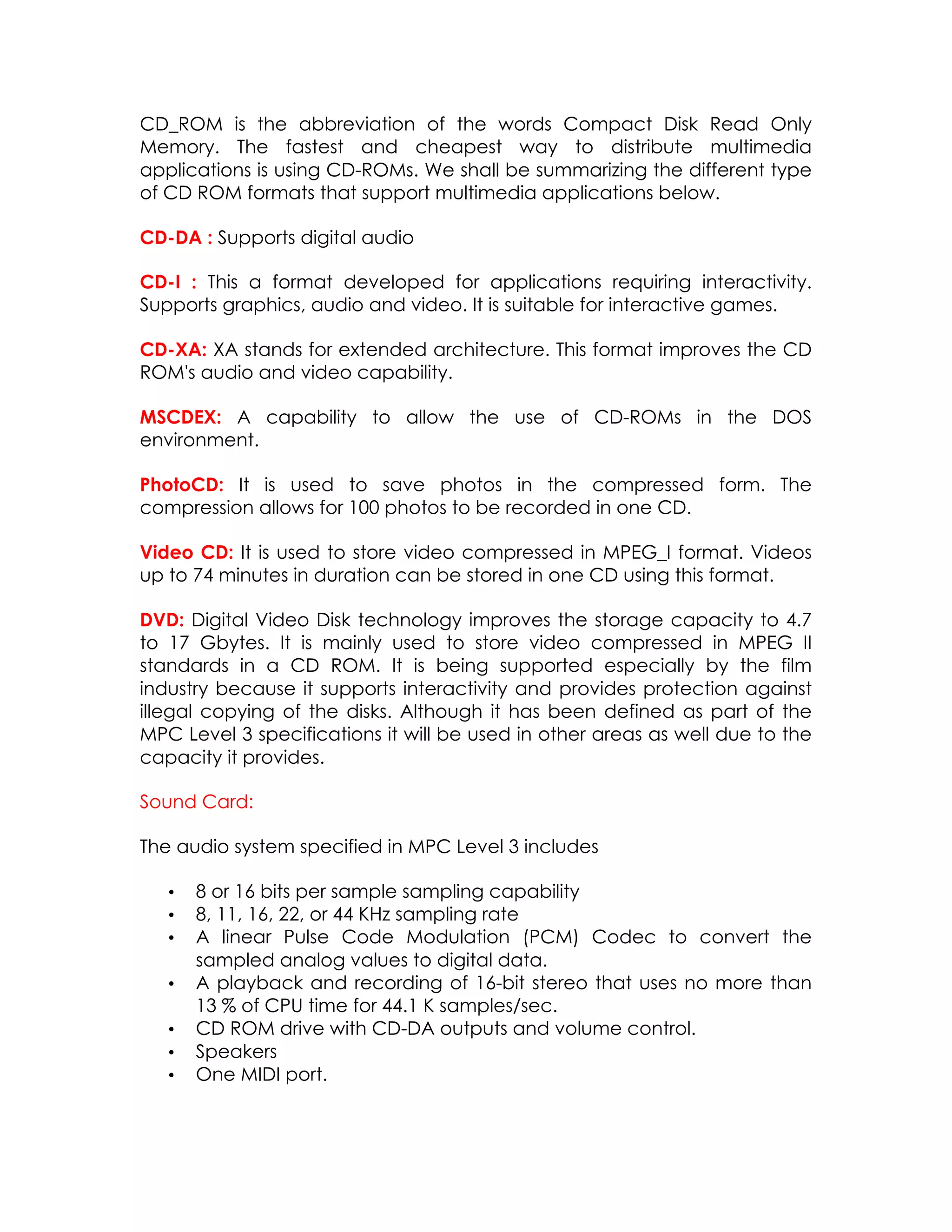 CD_ROM is the abbreviation of the words Compact Disk Read Only
Memory. The fastest and cheapest way to distribute multimedia
applications is using CD-ROMs. We shall be summarizing the different type
of CD ROM formats that support multimedia applications below.
CD-DA : Supports digital audio
CD-I : This a format developed for applications requiring interactivity.
Supports graphics, audio and video. It is suitable for interactive games.
CD-XA: XA stands for extended architecture. This format improves the CD
ROM's audio and video capability.
MSCDEX: A capability to allow the use of CD-ROMs in the DOS
environment.
PhotoCD: It is used to save photos in the compressed form. The
compression allows for 100 photos to be recorded in one CD.
Video CD: It is used to store video compressed in MPEG_I format. Videos
up to 74 minutes in duration can be stored in one CD using this format.
DVD: Digital Video Disk technology improves the storage capacity to 4.7
to 17 Gbytes. It is mainly used to store video compressed in MPEG II
standards in a CD ROM. It is being supported especially by the film
industry because it supports interactivity and provides protection against
illegal copying of the disks. Although it has been defined as part of the
MPC Level 3 specifications it will be used in other areas as well due to the
capacity it provides.
Sound Card:
The audio system specified in MPC Level 3 includes
•
•
•
•
•
•
•

8 or 16 bits per sample sampling capability
8, 11, 16, 22, or 44 KHz sampling rate
A linear Pulse Code Modulation (PCM) Codec to convert the
sampled analog values to digital data.
A playback and recording of 16-bit stereo that uses no more than
13 % of CPU time for 44.1 K samples/sec.
CD ROM drive with CD-DA outputs and volume control.
Speakers
One MIDI port.

 