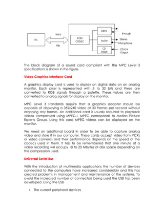 The block diagram of a sound card compliant with the MPC Level 3
specifications is shown in the figure.
Video Graphics Interface Card
A graphics display card is used to display an digital data on an analog
monitor. Each pixel is represented with 8 to 32 bits and these are
converted to RGB signals through a palette. These values are then
converted to analog signals for display on the monitor.
MPC Level 3 standards require that a graphics adapter should be
capable of displaying a 352x240 video at 30 frames per second without
dropping any frames. An additional card is usually required to playback
videos compressed using MPEG-I. MPEG corresponds to Motion Picture
Experts Group. Using this card MPEG videos can be displayed on the
monitor.
We need an additional board in order to be able to capture analog
video and store it in our computer. These cards accept video from VCRs
or video cameras and their performance depends on the speed of the
codecs used in them. It has to be remembered that one minute of a
video recording will occupy 10 to 20 Mbytes of disk space depending on
the compression used.
Universal Serial Bus
With the introduction of multimedia applications the number of devices
connected to the computers have increased considerably and this has
created problems in management and maintenance of the systems. To
avoid the increased number of connectors being used the USB has been
developed. Using the USB
•

The current peripheral devices

 