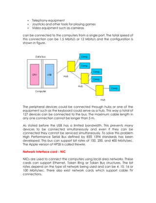 •
•
•

Telephony equipment
Joysticks and other tools for playing games
Video equipment such as cameras

can be connected to the computers from a single port. The total speed of
this connection can be 1.5 Mbits/s or 12 Mbits/s and the configuration is
shown in figure.

The peripheral devices could be connected through hubs or one of the
equipment such as the keyboard could serve as a hub. This way a total of
127 devices can be connected to the bus. The maximum cable length in
any one connection cannot be longer than 5 m.
As stated before the USB has a limited bandwidth. This prevents many
devices to be connected simultaneously and even if they can be
connected they cannot be serviced simultaneously. To solve this problem
High Performance Serial Bus defined by IEEE 1394 standards has been
developed. This bus can support bit rates of 100, 200, and 400 Mbits/sec.
The Apple version of HPSB is called firewire.
Network Interface card - NIC
NICs are used to connect the computers using local area networks. These
cards can support Ethernet, Token Ring or Token Bus structures. The bit
rates depend on the type of network being used and can be 4, 10, 16 or
100 Mbits/sec. There also exist network cards which support cable TV
connections.

 
