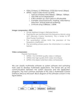 •
•

GSM (13 kbps), G.729(8 kbps), G723.3(6.4 and 5.3kbps)
MPEG 1 layer 3 (also known as MP3)
o Typical compress rates 96kbps, 128kbps, 160kbps
o Very little sound degradation
o If file is broken up, each piece is still playable
o Complex (psychoacoustic masking, redundancy
reduction, and bit reservoir buffering)
o 3-minute song (128kbps) : 2.8MB

Image compression: JPEG
• Divide digitized image in 8x8 pixel blocks
• Pixel blocks are transformed into frequency blocks using
DCT (Discrete Cosine Transform). This is similar to FFT
(Fast Fourier Transform)
• The quantization phase limits the precision of the
frequency coefficient.
• The encoding phase packs this information in a dense
fashion
Video compression
Popular techniques:
• MPEG 1 for CD-ROM quality video (1.5Mbps)
• MPEG 2 for high quality DVD video (3-6 Mbps)
• MPEG 4 for object-oriented video compression
We can classify multimedia software as system software and authoring
tools used to develop multimedia applications. The former sets up the
communications between the system resources and the application
programs. The most common example of this class is Multimedia Control
Interface (MCI) by Microsoft. Block diagram of this software is shown in the
figure below.

 