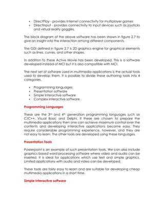 •
•

DirectPlay - provides Internet connectivity for multiplayer games
DirectInput - provides connectivity to input devices such as joysticks
and virtual reality goggles.

The block diagram of the above software has been shown in figure 2.7 to
give an insight into the interaction among different components.
The GDI defined in figure 2.7 is 2D graphics engine for graphical elements
such as lines, curves, and other shapes.
In addition to these Active Movie has been developed. This is a software
developed instead of MCI but it is also compatible with MCI.
The next set of software used in multimedia applications is the actual tools
used to develop them. It is possible to divide these authoring tools into 4
categories.
•
•
•
•

Programming languages
Presentation software
Simple Interactive software
Complex interactive software

Programming Languages
These are the 3rd and 4th generation programming languages such as
C/C++, Visual Basic and Delphi. If these are chosen to prepare the
multimedia applications then one can achieve maximum control over the
contents and developing interactive applications become easy. They
require considerable programming experience, however, and they are
not easy to learn. The other tools are developed using these languages.
Presentation Tools
Powerpoint is an example of such presentation tools. We can also include
graphics based word processing software where video and audio can be
inserted. It is ideal for applications which use text and simple graphics.
Limited applications with audio and video can be developed.
These tools are fairly easy to learn and are suitable for developing cheap
multimedia applications in a short time.
Simple Interactive software

 