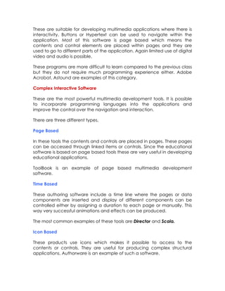 These are suitable for developing multimedia applications where there is
interactivity. Buttons or Hypertext can be used to navigate within the
application. Most of this software is page based which means the
contents and control elements are placed within pages and they are
used to go to different parts of the application. Again limited use of digital
video and audio is possible.
These programs are more difficult to learn compared to the previous class
but they do not require much programming experience either. Adobe
Acrobat, Astound are examples of this category.
Complex Interactive Software
These are the most powerful multimedia development tools. It is possible
to incorporate programming languages into the applications and
improve the control over the navigation and interaction.
There are three different types.
Page Based
In these tools the contents and controls are placed in pages. These pages
can be accessed through linked items or controls. Since the educational
software is based on page based tools these are very useful in developing
educational applications.
ToolBook is an example of page based multimedia development
software.
Time Based
These authoring software include a time line where the pages or data
components are inserted and display of different components can be
controlled either by assigning a duration to each page or manually. This
way very successful animations and effects can be produced.
The most common examples of these tools are Director and Scala.
Icon Based
These products use icons which makes it possible to access to the
contents or controls. They are useful for producing complex structural
applications. Authorware is an example of such a software.

 