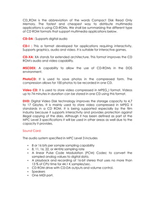 CD_ROM is the abbreviation of the words Compact Disk Read Only
Memory. The fastest and cheapest way to distribute multimedia
applications is using CD-ROMs. We shall be summarizing the different type
of CD ROM formats that support multimedia applications below.
CD-DA : Supports digital audio
CD-I : This a format developed for applications requiring interactivity.
Supports graphics, audio and video. It is suitable for interactive games.
CD-XA: XA stands for extended architecture. This format improves the CD
ROM's audio and video capability.
MSCDEX: A capability to allow the use of CD-ROMs in the DOS
environment.
PhotoCD: It is used to save photos in the compressed form. The
compression allows for 100 photos to be recorded in one CD.
Video CD: It is used to store video compressed in MPEG_I format. Videos
up to 74 minutes in duration can be stored in one CD using this format.
DVD: Digital Video Disk technology improves the storage capacity to 4.7
to 17 Gbytes. It is mainly used to store video compressed in MPEG II
standards in a CD ROM. It is being supported especially by the film
industry because it supports interactivity and provides protection against
illegal copying of the disks. Although it has been defined as part of the
MPC Level 3 specifications it will be used in other areas as well due to the
capacity it provides.
Sound Card:
The audio system specified in MPC Level 3 includes
•
•
•
•
•
•
•

8 or 16 bits per sample sampling capability
8, 11, 16, 22, or 44 KHz sampling rate
A linear Pulse Code Modulation (PCM) Codec to convert the
sampled analog values to digital data.
A playback and recording of 16-bit stereo that uses no more than
13 % of CPU time for 44.1 K samples/sec.
CD ROM drive with CD-DA outputs and volume control.
Speakers
One MIDI port.

 