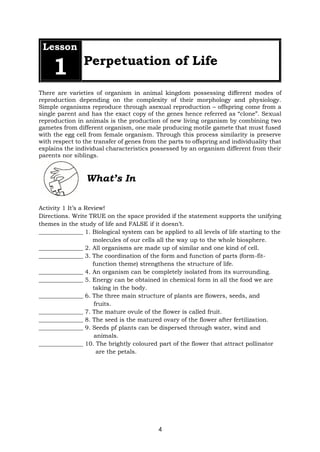 4
Lesson
1 Perpetuation of Life
There are varieties of organism in animal kingdom possessing different modes of
reproduction depending on the complexity of their morphology and physiology.
Simple organisms reproduce through asexual reproduction – offspring come from a
single parent and has the exact copy of the genes hence referred as “clone”. Sexual
reproduction in animals is the production of new living organism by combining two
gametes from different organism, one male producing motile gamete that must fused
with the egg cell from female organism. Through this process similarity is preserve
with respect to the transfer of genes from the parts to offspring and individuality that
explains the individual characteristics possessed by an organism different from their
parents nor siblings.
What’s In
Activity 1 It’s a Review!
Directions. Write TRUE on the space provided if the statement supports the unifying
themes in the study of life and FALSE if it doesn’t.
_______________ 1. Biological system can be applied to all levels of life starting to the
molecules of our cells all the way up to the whole biosphere.
_______________ 2. All organisms are made up of similar and one kind of cell.
_______________ 3. The coordination of the form and function of parts (form-fit-
function theme) strengthens the structure of life.
_______________ 4. An organism can be completely isolated from its surrounding.
_______________ 5. Energy can be obtained in chemical form in all the food we are
taking in the body.
_______________ 6. The three main structure of plants are flowers, seeds, and
fruits.
_______________ 7. The mature ovule of the flower is called fruit.
_______________ 8. The seed is the matured ovary of the flower after fertilization.
_______________ 9. Seeds pf plants can be dispersed through water, wind and
animals.
_______________ 10. The brightly coloured part of the flower that attract pollinator
are the petals.
 