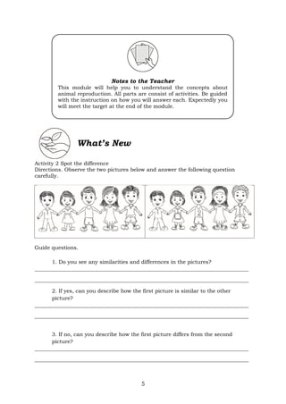 5
What’s New
Activity 2 Spot the difference
Directions. Observe the two pictures below and answer the following question
carefully.
Guide questions.
1. Do you see any similarities and differences in the pictures?
_________________________________________________________________________________
_________________________________________________________________________________
2. If yes, can you describe how the first picture is similar to the other
picture?
_________________________________________________________________________________
_________________________________________________________________________________
3. If no, can you describe how the first picture differs from the second
picture?
_________________________________________________________________________________
_________________________________________________________________________________
Notes to the Teacher
This module will help you to understand the concepts about
animal reproduction. All parts are consist of activities. Be guided
with the instruction on how you will answer each. Expectedly you
will meet the target at the end of the module.
 