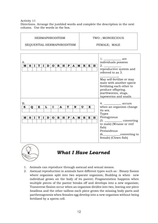 12
Activity 11
Directions. Arrange the jumbled words and complete the description in the next
column. Use the words in the box.
HERMAPHRODITISM
SEQUENTIAL HERMAPHRODITISM
TWO ; MONOECIOUS
FEMALE; MALE
A.
M S I T I D O R H P A M R E H
1. ____________ are
individuals possess
2. ____________
reproductive system and
referred to as 3.
____________.
May self-fertilize or may
mate with another specie
fertilizing each other to
produce offspring.
(earthworms, slugs,
tapeworms and snails
B.
S Q E L I A T N U E
M S I T I D O R H P A M R E H
4. ____________ occurs
when an organism change
its sex.
Types
Protogynous
(5. ____________ converting
to male) (Wrasse or reef
fish)
Protandrous
(6____________converting to
female) (Clown fish)
What I Have Learned
1. Animals can reproduce through asexual and sexual means.
2. Asexual reproduction in animals have different types such as : Binary fission
where organism split into two separate organism; Budding is when new
individual grows on the body of its parent; Fragmentation happens when
multiple pieces of the parent breaks off and develops into a new organism;
Transverse fission occur when an organism divides into two, leaving one piece
headless and the other tailless each piece grows the missing body parts and
parthenogenesis when females egg develop into a new organism without being
fertilized by a sperm cell.
 