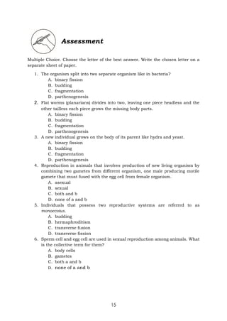 15
Assessment
Multiple Choice. Choose the letter of the best answer. Write the chosen letter on a
separate sheet of paper.
1. The organism split into two separate organism like in bacteria?
A. binary fission
B. budding
C. fragmentation
D. parthenogenesis
2. Flat worms (planarians) divides into two, leaving one piece headless and the
other tailless each piece grows the missing body parts.
A. binary fission
B. budding
C. fragmentation
D. parthenogenesis
3. A new individual grows on the body of its parent like hydra and yeast.
A. binary fission
B. budding
C. fragmentation
D. parthenogenesis
4. Reproduction in animals that involves production of new living organism by
combining two gametes from different organism, one male producing motile
gamete that must fused with the egg cell from female organism.
A. asexual
B. sexual
C. both and b
D. none of a and b
5. Individuals that possess two reproductive systems are referred to as
monoecoius.
A. budding
B. hermaphroditism
C. transverse fusion
D. transverse fission
6. Sperm cell and egg cell are used in sexual reproduction among animals. What
is the collective term for them?
A. body cells
B. gametes
C. both a and b
D. none of a and b
 