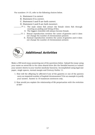 17
For numbers 14-15, refer to the following choices below.
A. Statement I is correct
B. Statement II is correct.
C. Statement I and II are both correct.
D. Statement I and II are both incorrect.
_________14.
_________15.
Additional Activities
Make a 300 word essay answering one of the questions below. Upload the essay using
your name as saved file in the class shared drive (for the blended learner) or submit
your answer sheets to your teacher (modular learners). Accomplished using legal size
paper, single spaces, normal margin and Century Gothic 11.
1. How will the offspring be affected if one of the gametes or one of the parents
carry an impaired number of haploid chromosomes? Cite an example to justify
your answer. Answer in 10 maximum sentences only.
2. How would you explain the relationship of life perpetuation with the evolution
of life?
I. The male clown fish attract the female clown fish through
courting as pulling and biting of fins.
II. The biggest clownfish will always become female.
I. Sexual reproduction involves the union of gametes and it does
not change the number of chromosomes present.
II. Asexual reproduction involves the union of gametes and it does
not change the number of chromosomes present.
 