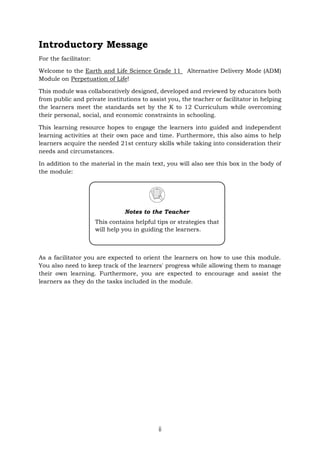 ii
Introductory Message
For the facilitator:
Welcome to the Earth and Life Science Grade 11 Alternative Delivery Mode (ADM)
Module on Perpetuation of Life!
This module was collaboratively designed, developed and reviewed by educators both
from public and private institutions to assist you, the teacher or facilitator in helping
the learners meet the standards set by the K to 12 Curriculum while overcoming
their personal, social, and economic constraints in schooling.
This learning resource hopes to engage the learners into guided and independent
learning activities at their own pace and time. Furthermore, this also aims to help
learners acquire the needed 21st century skills while taking into consideration their
needs and circumstances.
In addition to the material in the main text, you will also see this box in the body of
the module:
As a facilitator you are expected to orient the learners on how to use this module.
You also need to keep track of the learners' progress while allowing them to manage
their own learning. Furthermore, you are expected to encourage and assist the
learners as they do the tasks included in the module.
Notes to the Teacher
This contains helpful tips or strategies that
will help you in guiding the learners.
 