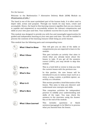 iii
For the learner:
Welcome to the Mathematics 7 Alternative Delivery Mode (ADM) Module on
(Perpetuation of Life) !
The hand is one of the most symbolized part of the human body. It is often used to
depict skill, action and purpose. Through our hands we may learn, create and
accomplish. Hence, the hand in this learning resource signifies that you as a learner
is capable and empowered to successfully achieve the relevant competencies and
skills at your own pace and time. Your academic success lies in your own hands!
This module was designed to provide you with fun and meaningful opportunities for
guided and independent learning at your own pace and time. You will be enabled to
process the contents of the learning resource while being an active learner.
This module has the following parts and corresponding icons:
What I Need to Know This will give you an idea of the skills or
competencies you are expected to learn in the
module.
What I Know This part includes an activity that aims to
check what you already know about the
lesson to take. If you get all the answers
correct (100%), you may decide to skip this
module.
What’s In This is a brief drill or review to help you link
the current lesson with the previous one.
What’s New In this portion, the new lesson will be
introduced to you in various ways such as a
story, a song, a poem, a problem opener, an
activity or a situation.
What is It This section provides a brief discussion of the
lesson. This aims to help you discover and
understand new concepts and skills.
What’s More This comprises activities for independent
practice to solidify your understanding and
skills of the topic. You may check the
answers to the exercises using the Answer
Key at the end of the module.
What I Have Learned This includes questions or blank
sentence/paragraph to be filled in to process
what you learned from the lesson.
 