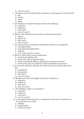 2
D. none of a and b
4. The largest cell in the female body waiting for a motile gamete to be fused with
A. egg
B. morula
C. sperm
D. zygote
5. Live bearing are animals which give birth to live offspring
A. oviparous
B. viviparous
C. both and b
D. none of a and b
6. Which of the following is/are involved in sexual reproduction?
A. egg cell
B. sperm cell
C. both and b
D. both A and B
7. It is characterized as having two reproductive system in one organism.
A. hermaphroditism
B. sequential hermaphroditism
C. bisexual
D. none of the choices is correct
8. Which is TRUE about sexual reproduction
A. Gametes has diploid cells.
B. Occur with only one parent involve.
C. Produce genetically different offspring as compared to parents.
D. Involves less time as compared to asexual preproduction process.
9. It is the term called for organism that shifts from male to female like clown
fish.
A. protandrous
B. protogynous
C. both and b
D. none of a and b
10. Monkeys and other four-legged animals are classified as
A. oviparous
B. viviparous
C. both and b
D. none of a and b
11. The Philippine eagle is an example of
A. oviparous
B. viviparous
C. both and b
D. none of a and b
12. A new organism develops from an outgrowth or bud due to cell division at
one particular site is called
A. budding
B. fragmentation
C. transverse fission
 