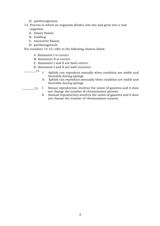 3
D. parthenogenesis
13. Process in which an organism divides into two and grow into a new
organism
A. binary fission
B. budding
C. transverse fission
D. parthenogenesis
For numbers 14-15, refer to the following choices below.
A. Statement I is correct
B. Statement II is correct.
C. Statement I and II are both correct.
D. Statement I and II are both incorrect.
_________14.
_________15.
I. Aphids can reproduce sexually when condition are stable and
favorable during springs
II. Aphids can reproduce asexually when condition are stable and
favorable during springs
I. Sexual reproduction involves the union of gametes and it does
not change the number of chromosomes present.
II. Asexual reproduction involves the union of gametes and it does
not change the number of chromosomes present.
 