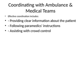 Coordinating with Ambulance &
Medical Teams
• Effective coordination includes:
• - Providing clear information about the patient
• - Following paramedics' instructions
• - Assisting with crowd control
 