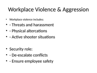 Workplace Violence & Aggression
• Workplace violence includes:
• - Threats and harassment
• - Physical altercations
• - Active shooter situations
• Security role:
• - De-escalate conflicts
• - Ensure employee safety
 