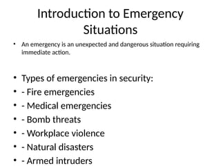 Introduction to Emergency
Situations
• An emergency is an unexpected and dangerous situation requiring
immediate action.
• Types of emergencies in security:
• - Fire emergencies
• - Medical emergencies
• - Bomb threats
• - Workplace violence
• - Natural disasters
• - Armed intruders
 