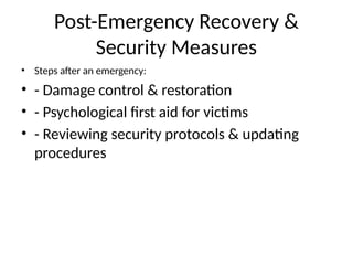 Post-Emergency Recovery &
Security Measures
• Steps after an emergency:
• - Damage control & restoration
• - Psychological first aid for victims
• - Reviewing security protocols & updating
procedures
 