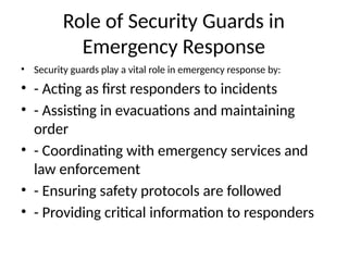 Role of Security Guards in
Emergency Response
• Security guards play a vital role in emergency response by:
• - Acting as first responders to incidents
• - Assisting in evacuations and maintaining
order
• - Coordinating with emergency services and
law enforcement
• - Ensuring safety protocols are followed
• - Providing critical information to responders
 
