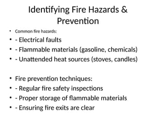 Identifying Fire Hazards &
Prevention
• Common fire hazards:
• - Electrical faults
• - Flammable materials (gasoline, chemicals)
• - Unattended heat sources (stoves, candles)
• Fire prevention techniques:
• - Regular fire safety inspections
• - Proper storage of flammable materials
• - Ensuring fire exits are clear
 