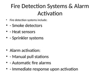 Fire Detection Systems & Alarm
Activation
• Fire detection systems include:
• - Smoke detectors
• - Heat sensors
• - Sprinkler systems
• Alarm activation:
• - Manual pull stations
• - Automatic fire alarms
• - Immediate response upon activation
 
