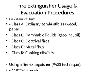 Fire Extinguisher Usage &
Evacuation Procedures
• Fire extinguisher types:
• - Class A: Ordinary combustibles (wood,
paper)
• - Class B: Flammable liquids (gasoline, oil)
• - Class C: Electrical fires
• - Class D: Metal fires
• - Class K: Cooking oils/fats
• Using a fire extinguisher (PASS technique):
 