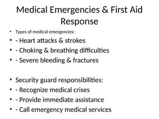 Medical Emergencies & First Aid
Response
• Types of medical emergencies:
• - Heart attacks & strokes
• - Choking & breathing difficulties
• - Severe bleeding & fractures
• Security guard responsibilities:
• - Recognize medical crises
• - Provide immediate assistance
• - Call emergency medical services
 