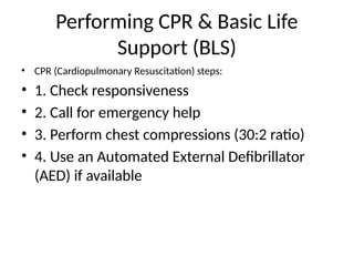 Performing CPR & Basic Life
Support (BLS)
• CPR (Cardiopulmonary Resuscitation) steps:
• 1. Check responsiveness
• 2. Call for emergency help
• 3. Perform chest compressions (30:2 ratio)
• 4. Use an Automated External Defibrillator
(AED) if available
 