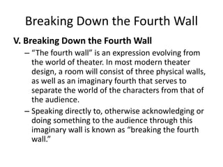 Breaking Down the Fourth Wall
V. Breaking Down the Fourth Wall
– “The fourth wall” is an expression evolving from
the world of theater. In most modern theater
design, a room will consist of three physical walls,
as well as an imaginary fourth that serves to
separate the world of the characters from that of
the audience.
– Speaking directly to, otherwise acknowledging or
doing something to the audience through this
imaginary wall is known as “breaking the fourth
wall.”
 