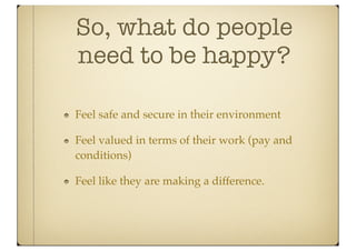 So, what do people
need to be happy?

Feel safe and secure in their environment

Feel valued in terms of their work (pay and
conditions)

Feel like they are making a difference.
 