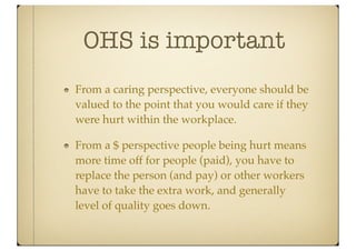 OHS is important
From a caring perspective, everyone should be
valued to the point that you would care if they
were hurt within the workplace.

From a $ perspective people being hurt means
more time off for people (paid), you have to
replace the person (and pay) or other workers
have to take the extra work, and generally
level of quality goes down.
 
