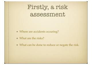 Firstly, a risk
       assessment

Where are accidents occuring?

What are the risks?

What can be done to reduce or negate the risk.
 
