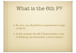 What is the 6th P?


By now, you should have experienced a range
of 6th Ps.

In this module, the 6th P demonstrates a way
of thinking, not necessarily a correct answer.
 