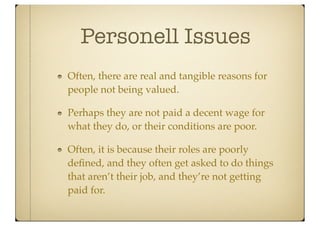 Personell Issues
Often, there are real and tangible reasons for
people not being valued.

Perhaps they are not paid a decent wage for
what they do, or their conditions are poor.

Often, it is because their roles are poorly
deﬁned, and they often get asked to do things
that aren’t their job, and they’re not getting
paid for.
 